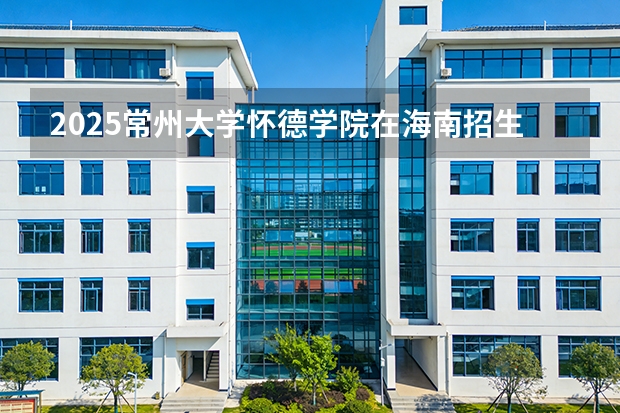 2025常州大学怀德学院在海南招生计划一览表