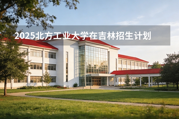 2025北方工业大学在吉林招生计划一览表