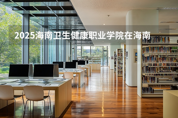 2025海南卫生健康职业学院在海南招生计划一览表