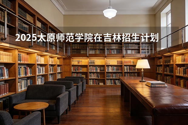 2025太原师范学院在吉林招生计划一览表