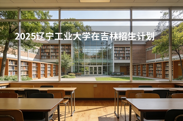 2025辽宁工业大学在吉林招生计划一览表