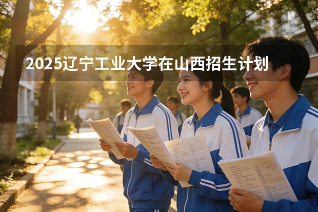 2025辽宁工业大学在山西招生计划一览表