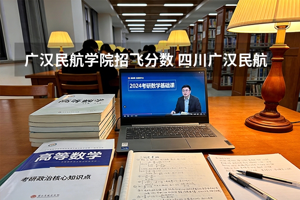 广汉民航学院招飞分数 四川广汉民航飞行学院飞行技术专业的学费和分数线