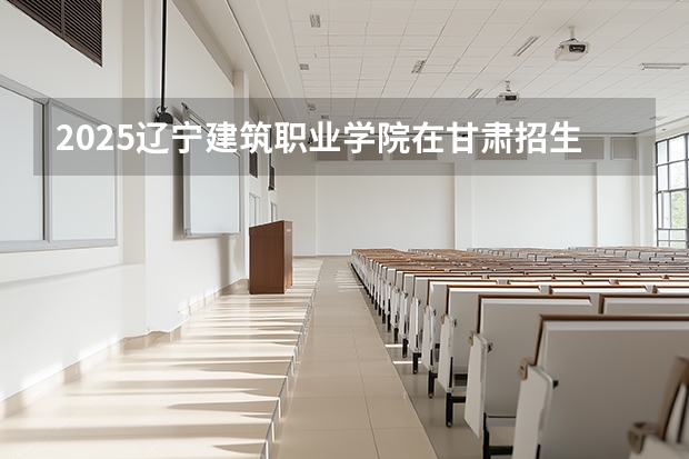 2025辽宁建筑职业学院在甘肃招生计划一览表