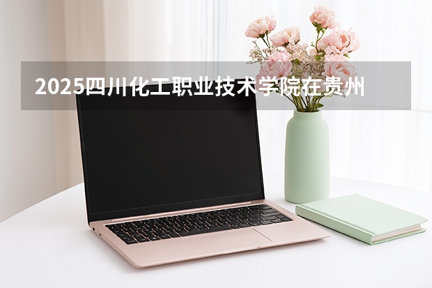 2025四川化工职业技术学院在贵州招生计划一览表