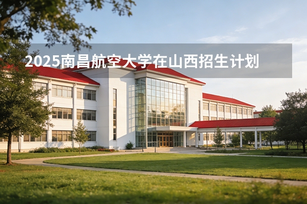 2025南昌航空大学在山西招生计划一览表