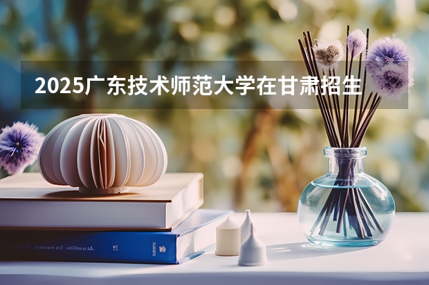 2025广东技术师范大学在甘肃招生计划一览表