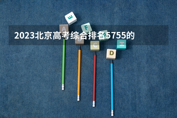 2023北京高考综合排名5755的考生可以报什么大学 历年录取分数线