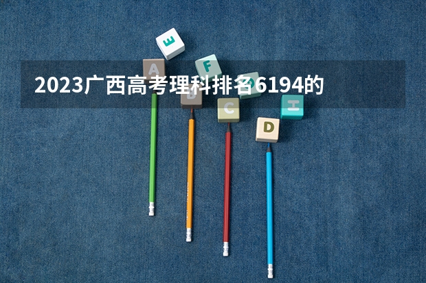 2023广西高考理科排名6194的考生可以报什么大学 历年录取分数线