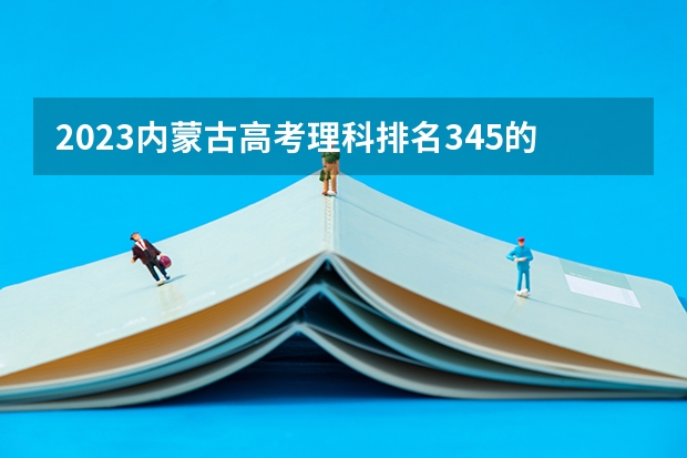 2023内蒙古高考理科排名345的考生可以报什么大学 历年录取分数线