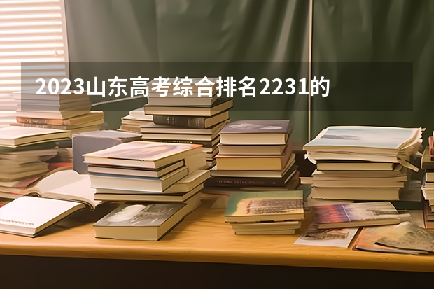 2023山东高考综合排名2231的考生可以报什么大学 历年录取分数线