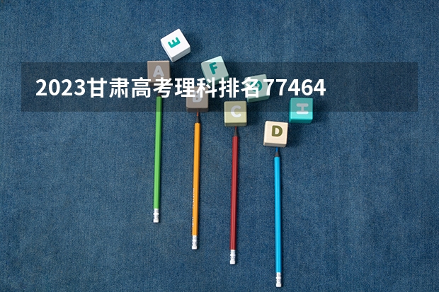 2023甘肃高考理科排名77464的考生可以报什么大学 历年录取分数线