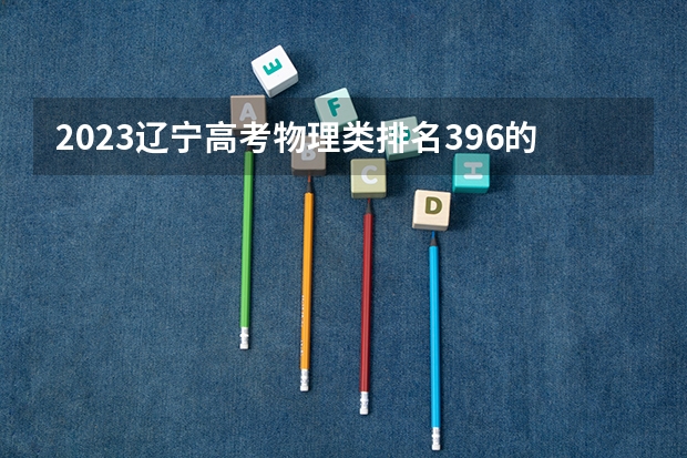 2023辽宁高考物理类排名396的考生可以报什么大学 历年录取分数线